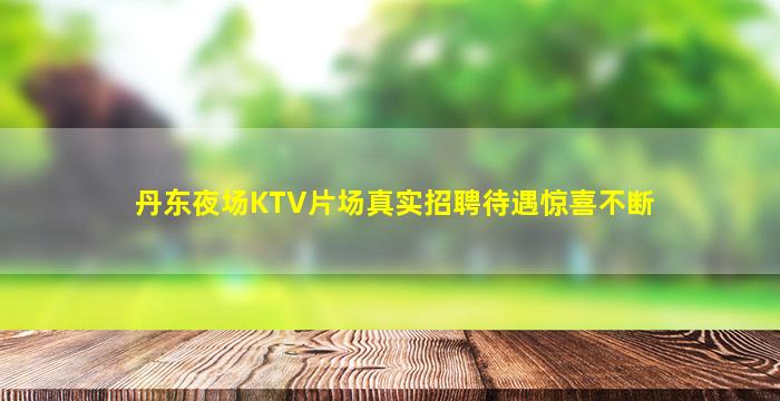 丹东夜场KTV片场真实招聘待遇惊喜不断